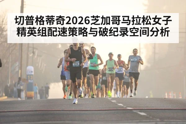 切普格蒂奇2026芝加哥马拉松女子精英组配速策略与破纪录空间分析