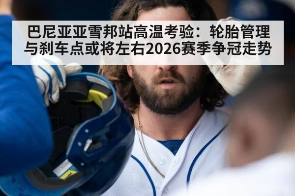 巴尼亚亚雪邦站高温考验:轮胎管理与刹车点或将左右2026赛季争冠走势